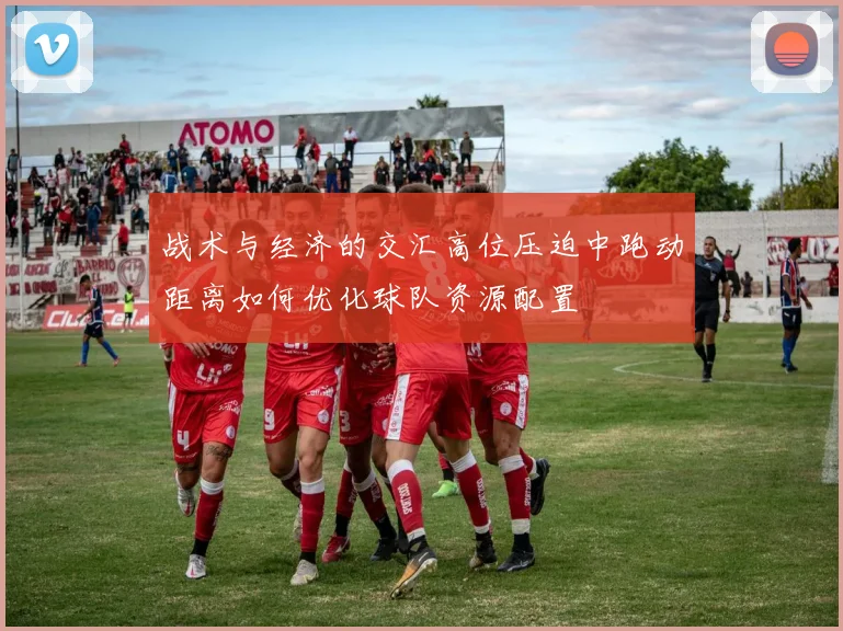战术与经济的交汇高位压迫中跑动距离如何优化球队资源配置